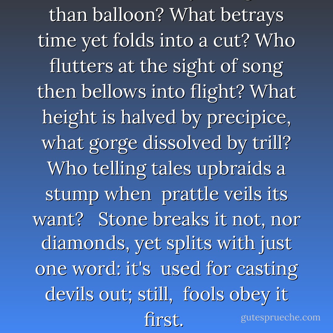 What falls on air yet's lighter<br />than balloon? What betrays time<br />yet folds into a cut? Who flutters<br />at the sight of song then bellows<br />into flight? What height is<br />halved by precipice, what gorge<br />dissolved by trill? Who telling<br />tales upbraids a stump when <br />prattle veils its want? <br /><br />Stone breaks it not, nor diamonds,<br />yet splits with just one word: it's <br />used for casting devils out; still, <br />fools obey it first.  - Charles Bernstein