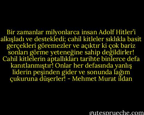 Bir zamanlar milyonlarca insan Adolf Hitler’i alkışladı ve destekledi; cahil kitleler sıklıkla basit gerçekleri göremezler ve açıktır ki çok bariz sonları görme yeteneğine sahip değildirler! Cahil kitlelerin aptallıkları tarihte binlerce defa kanıtlanmıştır! Onlar her defasında yanlış liderin peşinden gider ve sonunda lağım çukuruna düşerler! - Mehmet Murat ildan