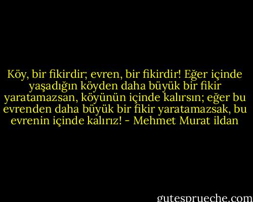 Köy, bir fikirdir; evren, bir fikirdir! Eğer içinde yaşadığın köyden daha büyük bir fikir yaratamazsan, köyünün içinde kalırsın; eğer bu evrenden daha büyük bir fikir yaratamazsak, bu evrenin içinde kalırız! - Mehmet Murat ildan