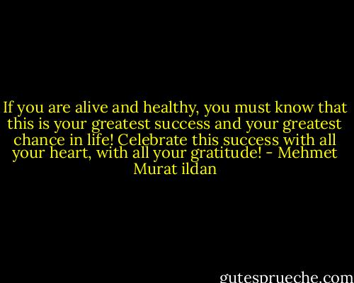 If you are alive and healthy, you must know that this is your greatest success and your greatest chance in life! Celebrate this success with all your heart, with all your gratitude! - Mehmet Murat ildan