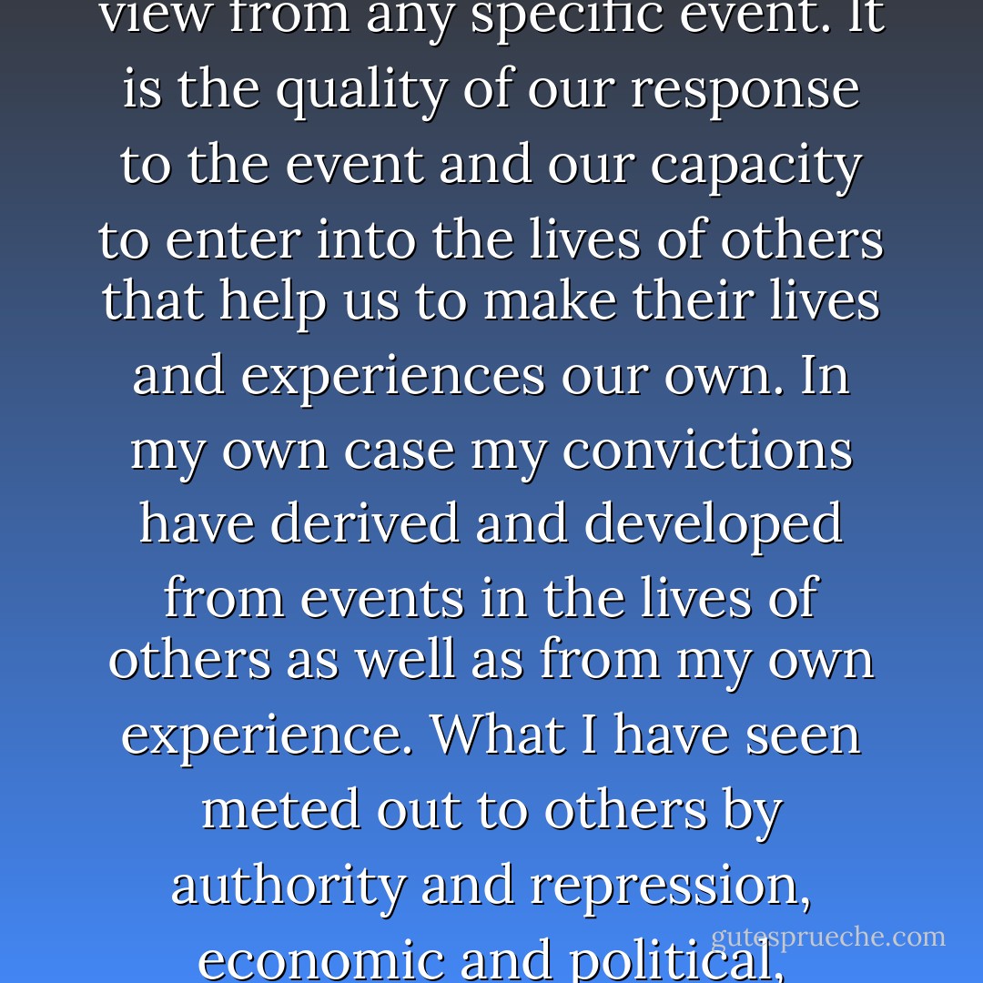 It requires something more than personal experience to gain a philosophy or point of view from any specific event. It is the quality of our response to the event and our capacity to enter into the lives of others that help us to make their lives and experiences our own. In my own case my convictions have derived and developed from events in the lives of others as well as from my own experience. What I have seen meted out to others by authority and repression, economic and political, transcends anything I myself may have endured. - Emma Goldman