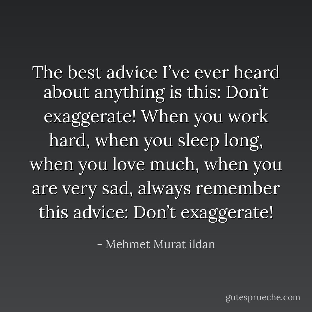 The best advice I’ve ever heard about anything is this: Don’t exaggerate! When you work hard, when you sleep long, when you love much, when you are very sad, always remember this advice: Don’t exaggerate! - Mehmet Murat ildan