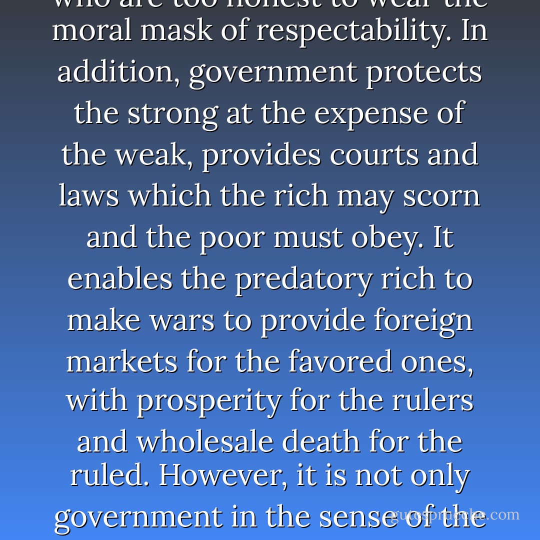 I have often been asked why I maintained such a non-compromising antagonism to government and in what way I have found myself oppressed by it. In my opinion every individual is hampered by it. It exacts taxes from production. It creates tariffs, which prevent free exchange. It stands ever for the status quo and traditional conduct and belief. It comes into private lives and into most intimate personal relations, enabling the superstitious, puritanical, and distorted ones to impose their ignorant prejudice and moral servitudes upon the sensitive, the imaginative, and the free spirits. Government does this by its divorce laws, its moral censorships, and by a thousand petty persecutions of those who are too honest to wear the moral mask of respectability. In addition, government protects the strong at the expense of the weak, provides courts and laws which the rich may scorn and the poor must obey. It enables the predatory rich to make wars to provide foreign markets for the favored ones, with prosperity for the rulers and wholesale death for the ruled. However, it is not only government in the sense of the state which is destructive of every individual value and quality. It is the whole complex of authority and institutional domination which strangles life. It is the superstition, myth, pretense, evasions, and subservience which support authority and institutional domination. It is the reverence for these institutions instilled in the school, the church and the home in order that man may believe and obey without protest. Such a process of devitalizing and distorting personalities of the individual and of whole communities may have been a part of historical evolution; but it should be strenuously combated by every honest and independent mind in an age which has any pretense to enlightenment. - Emma Goldman