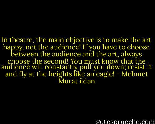 In theatre, the main objective is to make the art happy, not the audience! If you have to choose between the audience and the art, always choose the second! You must know that the audience will constantly pull you down; resist it and fly at the heights like an eagle! - Mehmet Murat ildan