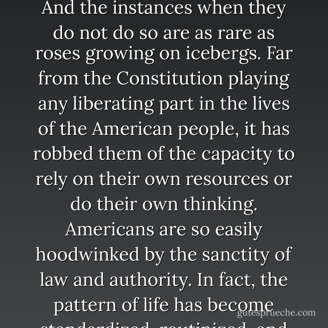 It has often been suggested to me that the Constitution of the United States is a sufficient safeguard for the freedom of its citizens. It is obvious that even the freedom it pretends to guarantee is very limited. I have not been impressed with the adequacy of the safeguard. The nations of the world, with centuries of international law behind them, have never hesitated to engage in mass destruction when solemnly pledged to keep the peace; and the legal documents in America have not prevented the United States from doing the same. Those in authority have and always will abuse their power. And the instances when they do not do so are as rare as roses growing on icebergs. Far from the Constitution playing any liberating part in the lives of the American people, it has robbed them of the capacity to rely on their own resources or do their own thinking. Americans are so easily hoodwinked by the sanctity of law and authority. In fact, the pattern of life has become standardized, routinized, and mechanized like canned food and Sunday sermons. The hundred-percenter easily swallows syndicated information and factory-made ideas and beliefs. He thrives on the wisdom given him over the radio and cheap magazines by corporations whose philanthropic aim is selling America out. He accepts the standards of conduct and art in the same breath with the advertising of chewing gum, toothpaste, and shoe polish. Even songs are turned out like buttons or automobile tires--all cast from the same mold. - Emma Goldman