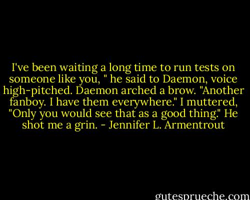 I've been waiting a long time to run tests on someone like you, " he said to Daemon, voice high-pitched.<br />Daemon arched a brow. "Another fanboy. I have them everywhere."<br />I muttered, "Only you would see that as a good thing."<br />He shot me a grin. - Jennifer L. Armentrout