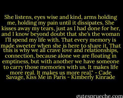 She listens, eyes wise and kind, arms holding me, holding my pain until it dissipates. She kisses away my tears, just as I had done for her, and I know beyond doubt that she’s the woman I’ll spend my life with. That every memory is made sweeter when she is here to share it. That this is why we all crave love and relationships, connection, because alone we are floating in emptiness, but with another we have someone to carry those memories with us. It makes life more real. It makes us more real." - Cade Savage, Kiss Me in Paris - Kimberly Kinrade