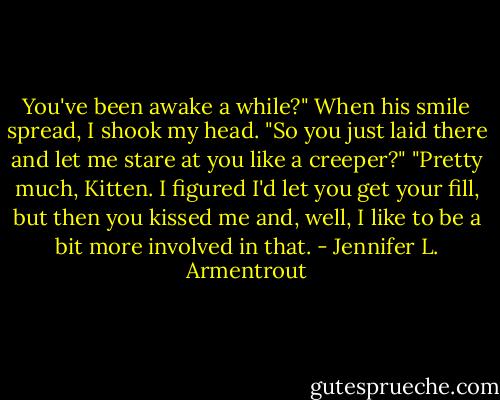 You've been awake a while?" When his smile spread, I shook my head. "So you just laid there and let me stare at you like a creeper?"<br />"Pretty much, Kitten. I figured I'd let you get your fill, but then you kissed me and, well, I like to be a bit more involved in that. - Jennifer L. Armentrout