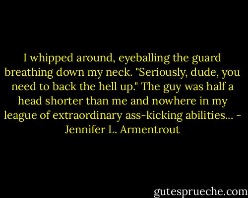 I whipped around, eyeballing the guard breathing down my neck. "Seriously, dude, you need to back the hell up."<br />The guy was half a head shorter than me and nowhere in my league of extraordinary ass-kicking abilities... - Jennifer L. Armentrout
