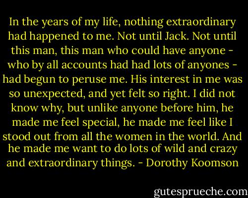 In the years of my life, nothing extraordinary had happened to me. Not until Jack.<br />Not until this man, this man who could have anyone - who by all accounts had had lots of anyones - had begun to peruse me. His interest in me was so unexpected, and yet felt so right. I did not know why, but unlike anyone before him, he made me feel special, he made me feel like I stood out from all the women in the world. And he made me want to do lots of wild and crazy and extraordinary things. - Dorothy Koomson