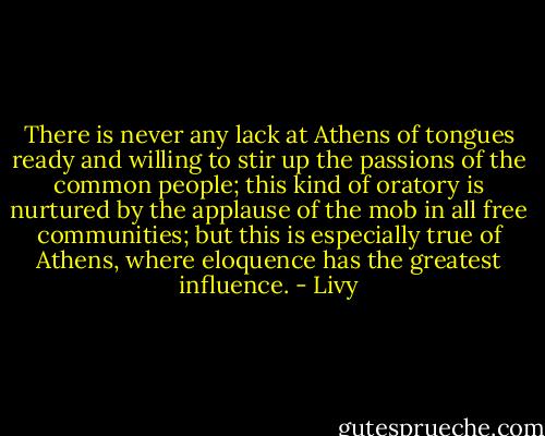 There is never any lack at Athens of tongues ready and willing to stir up the passions of the common people; this kind of oratory is nurtured by the applause of the mob in all free communities; but this is especially true of Athens, where eloquence has the greatest influence. - Livy
