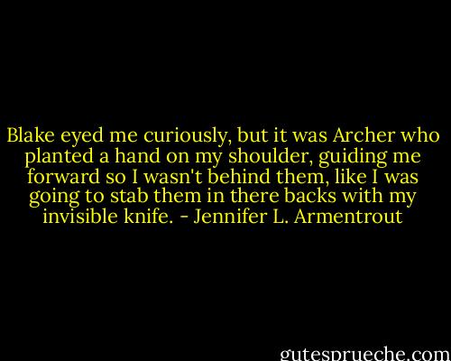 Blake eyed me curiously, but it was Archer who planted a hand on my shoulder, guiding me forward so I wasn't behind them, like I was going to stab them in there backs with my invisible knife. - Jennifer L. Armentrout