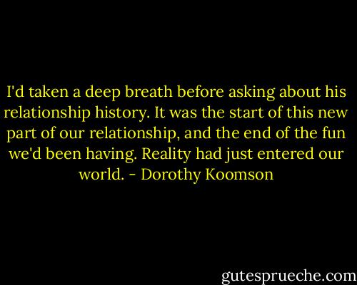 I'd taken a deep breath before asking about his relationship history. It was the start of this new part of our relationship, and the end of the fun we'd been having. Reality had just entered our world. - Dorothy Koomson