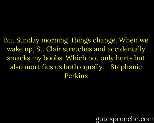But Sunday morning, things change. When we wake up, St. Clair stretches and accidentally smacks my boobs. Which not only hurts but also mortifies us both equally. - Stephanie Perkins