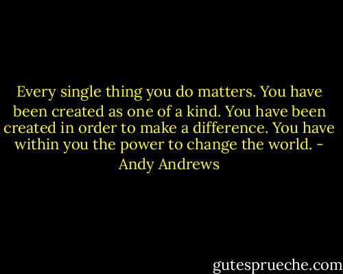 Every single thing you do matters. You have been created as one of a kind. You have been created in order to make a difference. You have within you the power to change the world. - Andy Andrews
