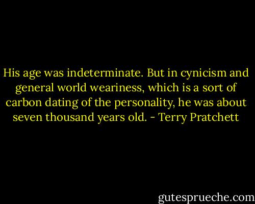His age was indeterminate. But in cynicism and general world weariness, which is a sort of carbon dating of the personality, he was about seven thousand years old. - Terry Pratchett