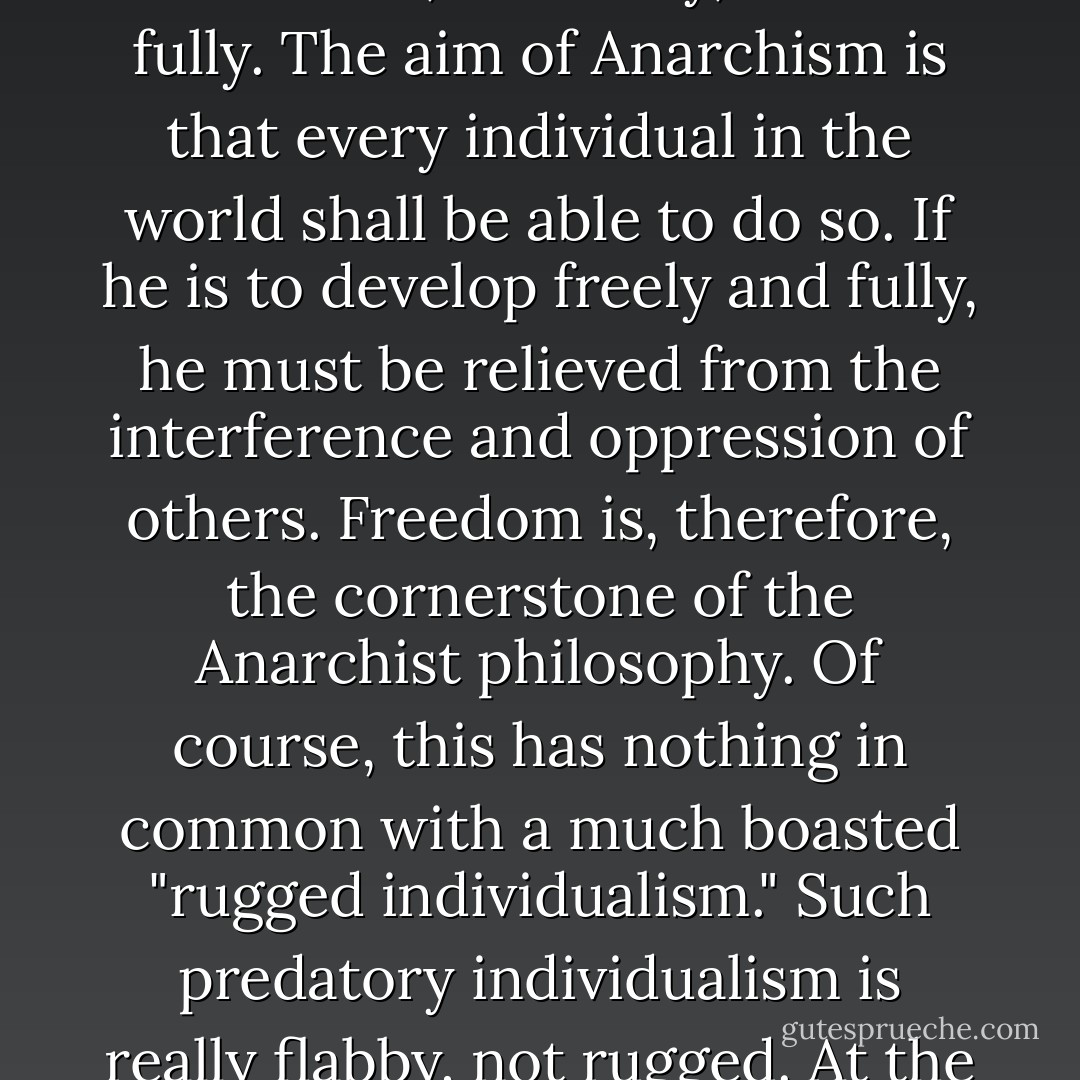 Anarchism alone stresses the importance of the individual, his possibilities and needs in a free society. Instead of telling him that he must fall down and worship before institutions, live and die for abstractions, break his heart and stunt his life for taboos, Anarchism insists that the center of gravity in society is the individual--that he must think for himself, act freely, and live fully. The aim of Anarchism is that every individual in the world shall be able to do so. If he is to develop freely and fully, he must be relieved from the interference and oppression of others. Freedom is, therefore, the cornerstone of the Anarchist philosophy. Of course, this has nothing in common with a much boasted "rugged individualism." Such predatory individualism is really flabby, not rugged. At the least danger to its safety it runs to cover of the state and wails for protection of armies, navies, or whatever devices for strangulation it has at its command. Their "rugged individualism" is simply one of the many pretenses the ruling class makes to unbridled business and political extortion. - Emma Goldman