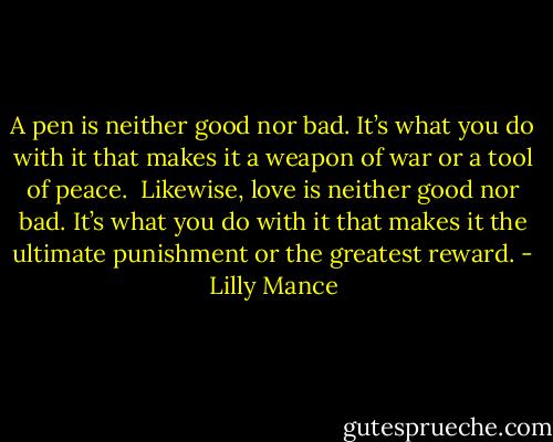 A pen is neither good nor bad. It’s what you do with it that makes it a weapon of war or a tool of peace.<br /><br />Likewise, love is neither good nor bad. It’s what you do with it that makes it the ultimate punishment or the greatest reward. - Lilly Mance
