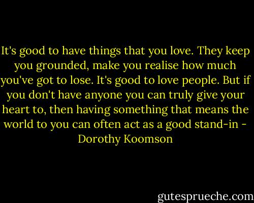 It's good to have things that you love. They keep you grounded, make you realise how much you've got to lose.<br />It's good to love people. But if you don't have anyone you can truly give your heart to, then having something that means the world to you can often act as a good stand-in - Dorothy Koomson