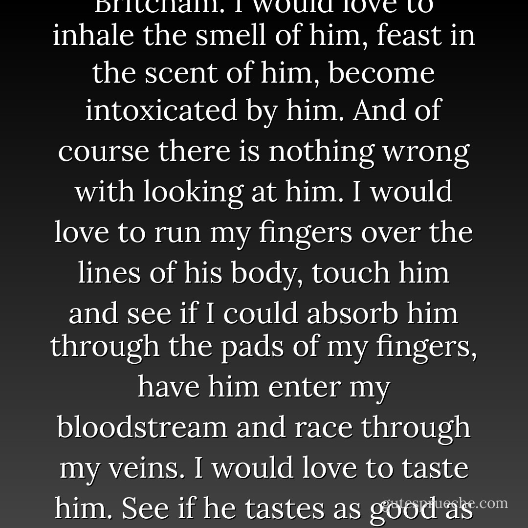 Elliot and I were more 'adult' about it all. We'd kiss hello and goodbye and we'd kiss as part of foreplay, but we wouldn't kiss just for the sake of it. not when we got together properly.<br />I would love to snog Jack Britcham. I would love to inhale the smell of him, feast in the scent of him, become intoxicated by him. And of course there is nothing wrong with looking at him. I would love to run my fingers over the lines of his body, touch him and see if I could absorb him through the pads of my fingers, have him enter my bloodstream and race through my veins. I would love to taste him. See if he tastes as good as he looks.<br />I don't know why he's got so far under my skin, but he has. And that's not a bad thing, I didn't think. It gives me something to look forward to, I suppose.<br />Loved-up saddo - Dorothy Koomson