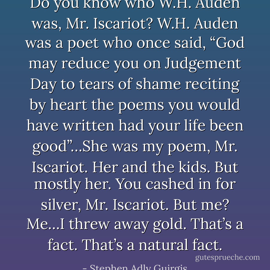 Do you know who W.H. Auden was, Mr. Iscariot? W.H. Auden was a poet who once said, “God may reduce you on Judgement Day to tears of shame reciting by heart the poems you would have written had your life been good”…She was my poem, Mr. Iscariot. Her and the kids. But mostly her. You cashed in for silver, Mr. Iscariot. But me? Me…I threw away gold. That’s a fact. That’s a natural fact. - Stephen Adly Guirgis