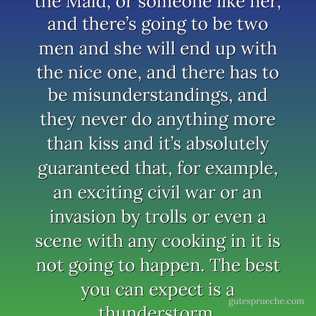 You know it’s going to be Mary the Maid, or someone like her, and there’s going to be two men and she will end up with the nice one, and there has to be misunderstandings, and they never do anything more than kiss and it’s absolutely guaranteed that, for example, an exciting civil war or an invasion by trolls or even a scene with any cooking in it is not going to happen. The best you can expect is a thunderstorm. - Terry Pratchett