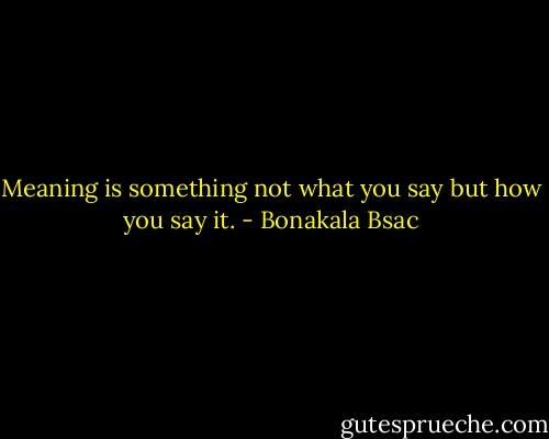 Meaning is something not what you say but how you say it. - Bonakala Bsac
