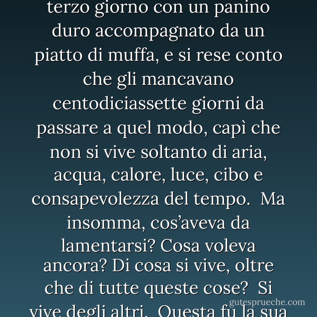Ma quando si trovò a festeggiare il compimento del terzo giorno con un panino duro accompagnato da un piatto di muffa, e si rese conto che gli mancavano centodiciassette giorni da passare a quel modo, capì che non si vive soltanto di aria, acqua, calore, luce, cibo e consapevolezza del tempo.<br /><br />Ma insomma, cos’aveva da lamentarsi? Cosa voleva ancora? Di cosa si vive, oltre che di tutte queste cose?<br /><br />Si vive degli altri.<br /><br />Questa fu la sua conclusione. - Timothée de Fombelle