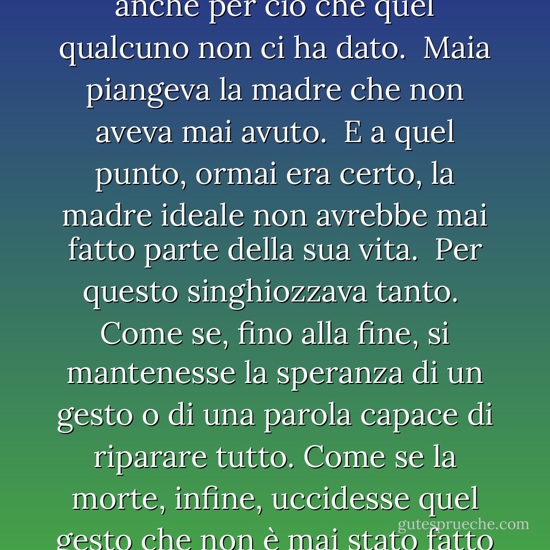 Quel giorno, guardando Maia, Tobia capì che quando si piange qualcuno si piange anche per ciò che quel qualcuno non ci ha dato.<br /><br />Maia piangeva la madre che non aveva mai avuto.<br /><br />E a quel punto, ormai era certo, la madre ideale non avrebbe mai fatto parte della sua vita.<br /><br />Per questo singhiozzava tanto.<br /><br />Come se, fino alla fine, si mantenesse la speranza di un gesto o di una parola capace di riparare tutto. Come se la morte, infine, uccidesse quel gesto che non è mai stato fatto o quella parola che non è mai stata pronunciata. - Timothée de Fombelle