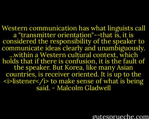 Western communication has what linguists call a "transmitter orientation"--that is, it is considered the responsibility of the speaker to communicate ideas clearly and unambiguously. ...within a Western cultural context, which holds that if there is confusion, it is the fault of the speaker. But Korea, like many Asian countries, is receiver oriented. It is up to the <i>listener</i> to make sense of what is being said. - Malcolm Gladwell