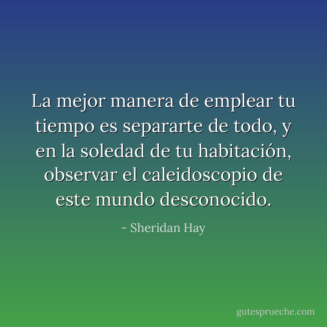 La mejor manera de emplear tu tiempo es separarte de todo, y en la soledad de tu habitación, observar el caleidoscopio de este mundo desconocido. - Sheridan Hay