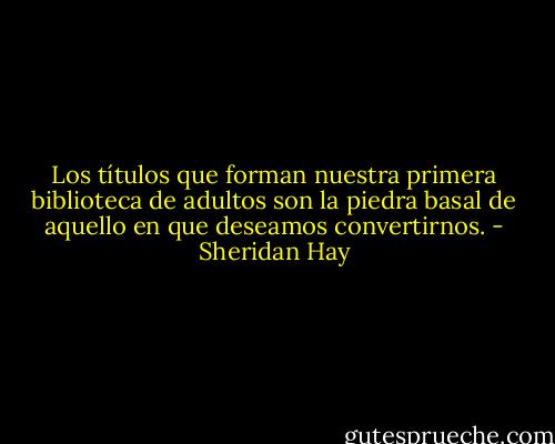 Los títulos que forman nuestra primera biblioteca de adultos son la piedra basal de aquello en que deseamos convertirnos. - Sheridan Hay