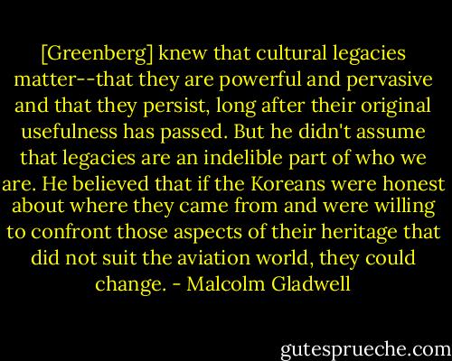 [Greenberg] knew that cultural legacies matter--that they are powerful and pervasive and that they persist, long after their original usefulness has passed. But he didn't assume that legacies are an indelible part of who we are. He believed that if the Koreans were honest about where they came from and were willing to confront those aspects of their heritage that did not suit the aviation world, they could change. - Malcolm Gladwell