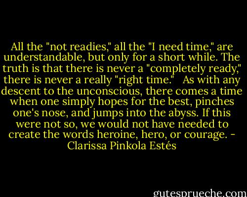 All the "not readies," all the "I need time," are understandable, but only for a short while. The truth is that there is never a "completely ready," there is never a really "right time." <br /><br />As with any descent to the unconscious, there comes a time when one simply hopes for the best, pinches one's nose, and jumps into the abyss. If this were not so, we would not have needed to create the words heroine, hero, or courage. - Clarissa Pinkola Estés