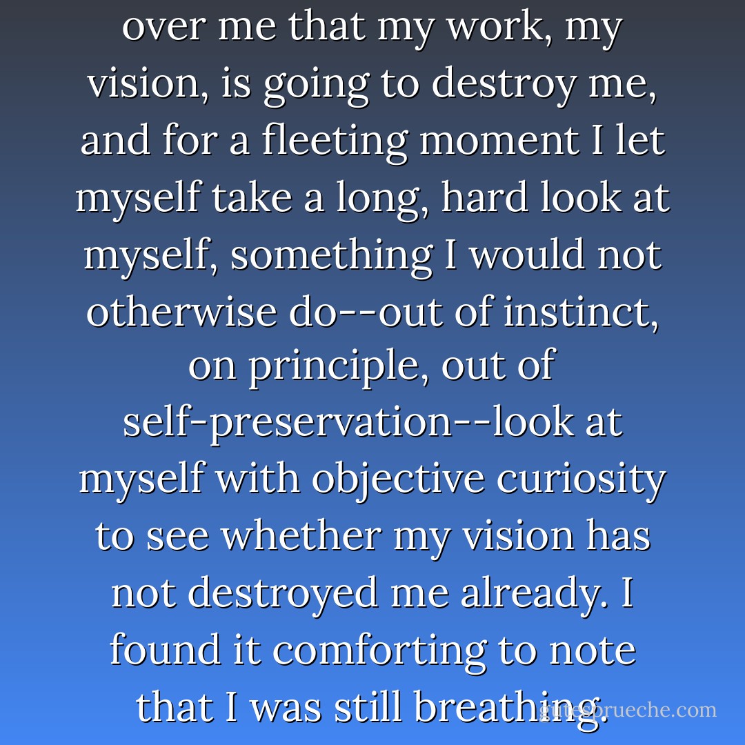 For a moment the feeling crept over me that my work, my vision, is going to destroy me, and for a fleeting moment I let myself take a long, hard look at myself, something I would not otherwise do--out of instinct, on principle, out of self-preservation--look at myself with objective curiosity to see whether my vision has not destroyed me already. I found it comforting to note that I was still breathing. - Werner Herzog