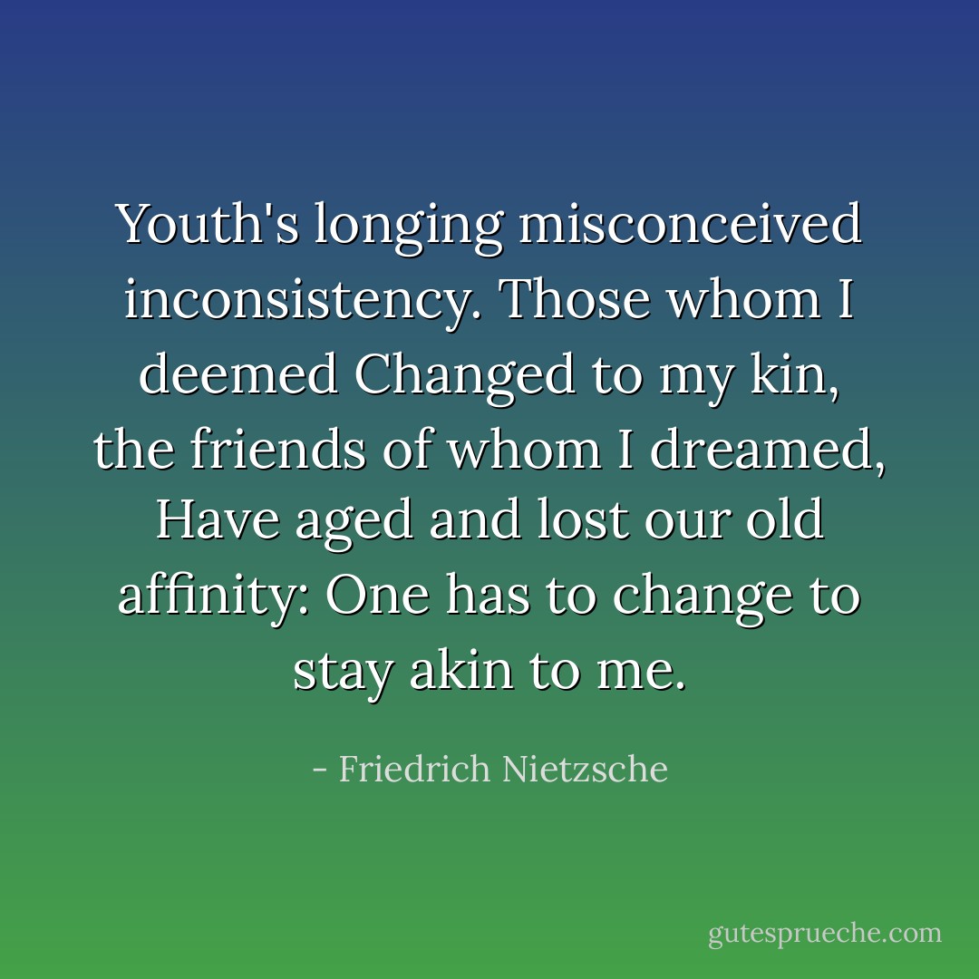 Youth's longing misconceived inconsistency.<br />Those whom I deemed<br />Changed to my kin, the friends of whom I dreamed,<br />Have aged and lost our old affinity:<br />One has to change to stay akin to me. - Friedrich Nietzsche