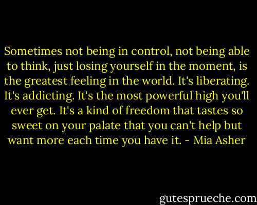 Sometimes not being in control, not being able to think, just losing yourself in the moment, is the greatest feeling in the world. It's liberating. It's addicting. It's the most powerful high you'll ever get. It's a kind of freedom that tastes so sweet on your palate that you can't help but want more each time you have it. - Mia Asher