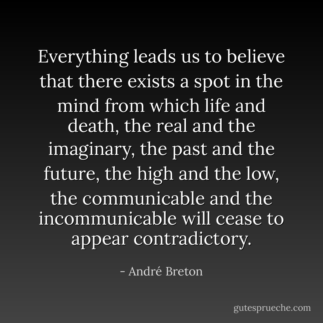 Everything leads us to believe that there exists a spot in the mind from which life and death, the real and the imaginary, the past and the future, the high and the low, the communicable and the incommunicable will cease to appear contradictory. - André Breton