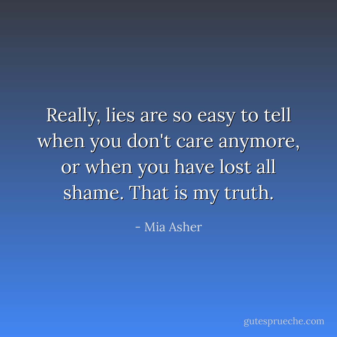 Really, lies are so easy to tell when you don't care anymore, or when you have lost all shame. That is my truth. - Mia Asher
