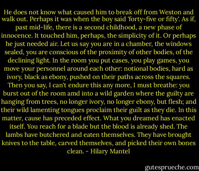 He does not know what caused him to break off from Weston and walk out. Perhaps it was when the boy said 'forty-five or fifty'. As if, past mid-life, there is a second childhood, a new phase of innocence. It touched him, perhaps, the simplicity of it. Or perhaps he just needed air. Let us say you are in a chamber, the windows sealed, you are conscious of the proximity of other bodies, of the declining light. In the room you put cases, you play games, you move your personnel around each other: notional bodies, hard as ivory, black as ebony, pushed on their paths across the squares. Then you say, I can't endure this any more, I must breathe: you burst out of the room amd into a wild garden where the guilty are hanging from trees, no longer ivory, no longer ebony, but flesh; and their wild lamenting tongues proclaim their guilt as they die. In this matter, cause has preceded effect. What you dreamed has enacted itself. You reach for a blade but the blood is already shed. The lambs have butchered and eaten themselves. They have brought knives to the table, carved themselves, and picked their own bones clean. - Hilary Mantel
