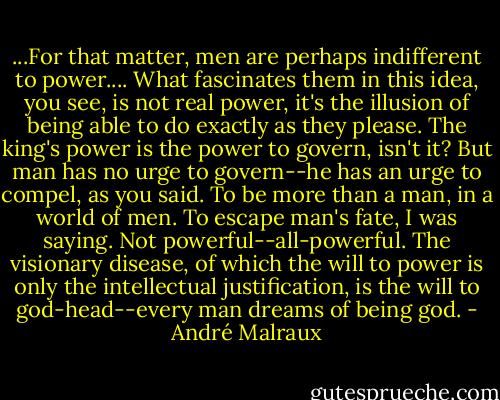 ...For that matter, men are perhaps indifferent to power.... What fascinates them in this idea, you see, is not real power, it's the illusion of being able to do exactly as they please. The king's power is the power to govern, isn't it? But man has no urge to govern--he has an urge to compel, as you said. To be more than a man, in a world of men. To escape man's fate, I was saying. Not powerful--all-powerful. The visionary disease, of which the will to power is only the intellectual justification, is the will to god-head--every man dreams of being god. - André Malraux
