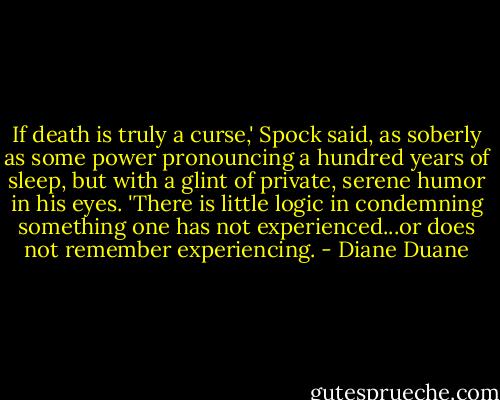 If death is truly a curse,' Spock said, as soberly as some power pronouncing a hundred years of sleep, but with a glint of private, serene humor in his eyes. 'There is little logic in condemning something one has not experienced...or does not remember experiencing. - Diane Duane