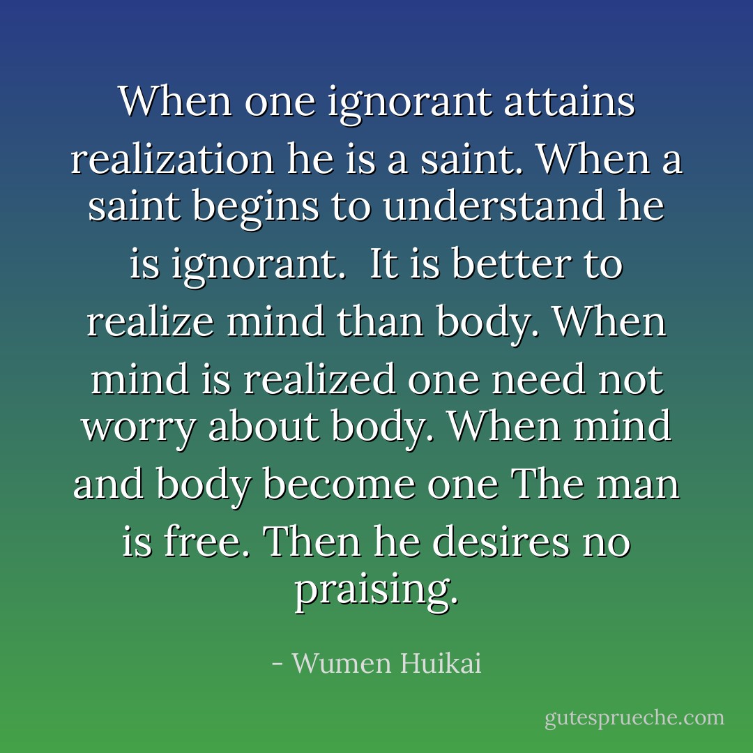 When one ignorant attains realization he is a saint. When a saint begins to understand he is ignorant.<br /><br />It is better to realize mind than body.<br />When mind is realized one need not worry about body.<br />When mind and body become one<br />The man is free. Then he desires no praising. - Wumen Huikai