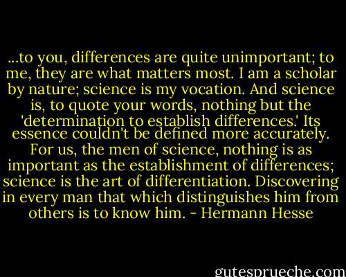 ...to you, differences are quite unimportant; to me, they are what matters most. I am a scholar by nature; science is my vocation. And science is, to quote your words, nothing but the 'determination to establish differences.' Its essence couldn't be defined more accurately. For us, the men of science, nothing is as important as the establishment of differences; science is the art of differentiation. Discovering in every man that which distinguishes him from others is to know him. - Hermann Hesse