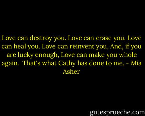 Love can destroy you.<br />Love can erase you.<br />Love can heal you.<br />Love can reinvent you,<br />And, if you are lucky enough,<br />Love can make you whole again.<br /><br />That's what Cathy has done to me. - Mia Asher