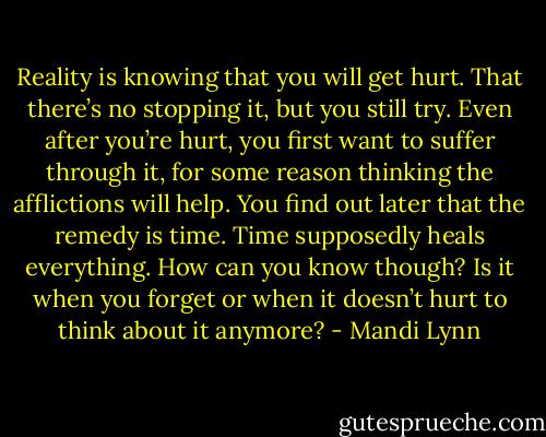 Reality is knowing that you will get hurt. That there’s no stopping it, but you still try. Even after you’re hurt, you first want to suffer through it, for some reason thinking the afflictions will help. You find out later that the remedy is time. Time supposedly heals everything. How can you know though? Is it when you forget or when it doesn’t hurt to think about it anymore? - Mandi Lynn
