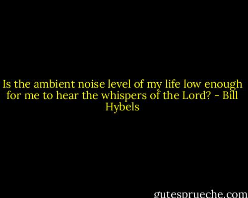 Is the ambient noise level of my life low enough for me to hear the whispers of the Lord? - Bill Hybels