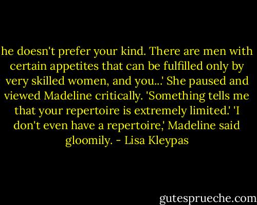 he doesn't prefer your kind. There are men with certain appetites that can be fulfilled only by very skilled women, and you...' She paused and viewed Madeline critically. 'Something tells me that your repertoire is extremely limited.'<br />'I don't even have a repertoire,' Madeline said gloomily. - Lisa Kleypas