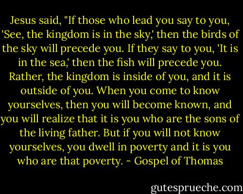 Jesus said, "If those who lead you say to you, 'See, the kingdom is in the sky,' then the birds of the sky will precede you. If they say to you, 'It is in the sea,' then the fish will precede you. Rather, the kingdom is inside of you, and it is outside of you. When you come to know yourselves, then you will become known, and you will realize that it is you who are the sons of the living father. But if you will not know yourselves, you dwell in poverty and it is you who are that poverty. - Gospel of Thomas
