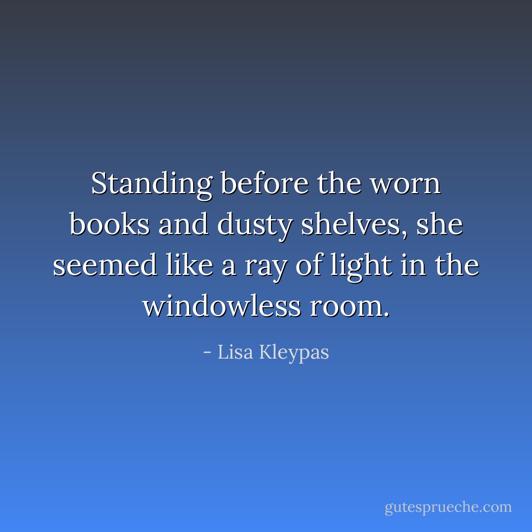Standing before the worn books and dusty shelves, she seemed like a ray of light in the windowless room. - Lisa Kleypas